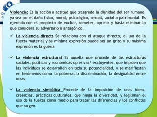 Violencia: Es la acción o actitud que trasgrede la dignidad del ser humano,
ya sea por el daño físico, moral, psicológico, sexual, social o patrimonial. Es
ejercida con el propósito de excluir, someter, oprimir y hasta eliminar lo
que considera su adversario o antagónico.
 La violencia directa Se relaciona con el ataque directo, el uso de la
fuerza material y su mínima expresión puede ser un grito y su máxima
expresión es la guerra
 La violencia estructural Es aquella que procede de las estructuras
sociales, políticas y económicas opresivas/ excluyentes, que impiden que
las individuos se desarrollen en toda su potencialidad, y se manifiestan
en fenómenos como la pobreza, la discriminación, la desigualdad entre
otras
 La violencia simbólica Procede de la imposición de unas ideas,
creencias, prácticas culturales, que niega la diversidad, y legitiman el
uso de la fuerza como medio para tratar las diferencias y los conflictos
que surgen.
 