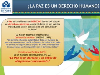 ¿LA PAZ ES UN DERECHO HUMANO?
La Paz es considerada un DERECHO dentro del bloque
de derechos colectivos- cuyos titulares no son sujetos
individuales sino el conjunto de una comunidad/
sociedad.
Su mayor desarrollo internacional
Declaración de Oslo. UNESCO (1997)
“Un derecho inherente a dignidad de todo ser humano. La
guerra y cualquier otro conflicto humano, la violencia en todas
sus formas y cualquier sea su origen, así como la inseguridad
de las personas son incompatibles con el derecho a la Paz”
Constitución Política del 91:
Es un mandato constitucional Art. 22:
“La Paz es un derecho y un deber de
obligatorio cumplimiento”
 
