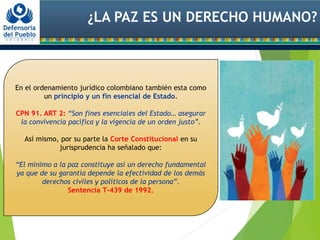 ¿LA PAZ ES UN DERECHO HUMANO?
En el ordenamiento jurídico colombiano también esta como
un principio y un fin esencial de Estado.
CPN 91. ART 2: “Son fines esenciales del Estado… asegurar
la convivencia pacífica y la vigencia de un orden justo”.
Así mismo, por su parte la Corte Constitucional en su
jurisprudencia ha señalado que:
“El mínimo a la paz constituye así un derecho fundamental
ya que de su garantía depende la efectividad de los demás
derechos civiles y políticos de la persona”.
Sentencia T-439 de 1992.
 