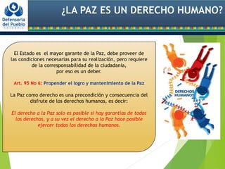 ¿LA PAZ ES UN DERECHO HUMANO?
El Estado es el mayor garante de la Paz, debe proveer de
las condiciones necesarias para su realización, pero requiere
de la corresponsabilidad de la ciudadanía,
por eso es un deber.
Art. 95 No 6: Propender el logro y mantenimiento de la Paz
La Paz como derecho es una precondición y consecuencia del
disfrute de los derechos humanos, es decir:
El derecho a la Paz solo es posible si hay garantías de todos
los derechos, y a su vez el derecho a la Paz hace posible
ejercer todos los derechos humanos.
 