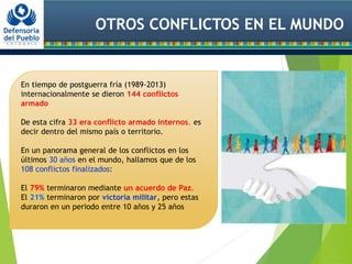 OTROS CONFLICTOS EN EL MUNDO
En tiempo de postguerra fría (1989-2013)
internacionalmente se dieron 144 conflictos
armado
De esta cifra 33 era conflicto armado internos, es
decir dentro del mismo país o territorio.
En un panorama general de los conflictos en los
últimos 30 años en el mundo, hallamos que de los
108 conflictos finalizados:
El 79% terminaron mediante un acuerdo de Paz.
El 21% terminaron por victoria militar, pero estas
duraron en un periodo entre 10 años y 25 años
 