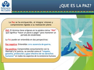 ¿QUE ES LA PAZ?
La Paz se ha enriquecido, al integrar visiones y
compresiones ligadas a su realización plena
PAZ: El término tiene orígenes en la palabra latina “PAX”
que significa “hacer un pacto o pagar” para mantener un
periodo de estabilidad.
La Paz puede ser entendida en dos perspectivas:
Paz negativa: Entendida como ausencia de guerra.
Paz positiva: Comprendida conjuntamente con la
libertad y la justicia, se concibe como el “respeto,
garantía, protección y goce efectivo de los derechos
humanos” en todos los aspectos de la existencia humana
 