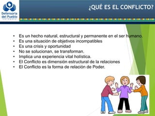 ¿QUÉ ES EL CONFLICTO?
• Es un hecho natural, estructural y permanente en el ser humano.
• Es una situación de objetivos incompatibles
• Es una crisis y oportunidad
• No se solucionan, se transforman.
• Implica una experiencia vital holística.
• El Conflicto es dimensión estructural de la relaciones
• El Conflicto es la forma de relación de Poder.
 