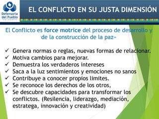 EL CONFLICTO EN SU JUSTA DIMENSIÓN
El Conflicto es force motrice del proceso de desarrollo y
de la construcción de la paz»
 Genera normas o reglas, nuevas formas de relacionar.
 Motiva cambios para mejorar.
 Demuestra los verdaderos intereses
 Saca a la luz sentimientos y emociones no sanos
 Contribuye a conocer propios limites.
 Se reconoce los derechos de los otros,
 Se descubre capacidades para transformar los
conflictos. (Resilencia, liderazgo, mediación,
estratega, innovación y creatividad)
 