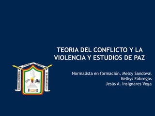 TEORIA DEL CONFLICTO Y LA
VIOLENCIA Y ESTUDIOS DE PAZ
Normalista en formación. Melcy Sandoval
Belkys Fábregas
Jesús A. Insignares Vega
 