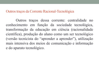 Outros traços da Corrente Racional-Tecnológica 
Outros traços dessa corrente: centralidade no 
conhecimento em função da sociedade tecnológica, 
transformação da educação em ciência (racionalidade 
científica), produção do aluno como um ser tecnológico 
(versão tecnicista do “aprender a aprender”), utilização 
mais intensiva dos meios de comunicação e informação 
e do aparato tecnológico. 
 