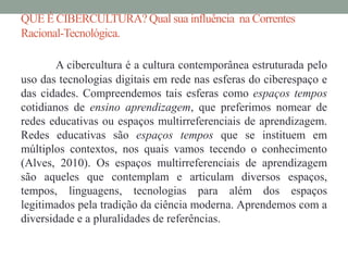 QUE É CIBERCULTURA? Qual sua influência na Correntes 
Racional-Tecnológica. 
A cibercultura é a cultura contemporânea estruturada pelo 
uso das tecnologias digitais em rede nas esferas do ciberespaço e 
das cidades. Compreendemos tais esferas como espaços tempos 
cotidianos de ensino aprendizagem, que preferimos nomear de 
redes educativas ou espaços multirreferenciais de aprendizagem. 
Redes educativas são espaços tempos que se instituem em 
múltiplos contextos, nos quais vamos tecendo o conhecimento 
(Alves, 2010). Os espaços multirreferenciais de aprendizagem 
são aqueles que contemplam e articulam diversos espaços, 
tempos, linguagens, tecnologias para além dos espaços 
legitimados pela tradição da ciência moderna. Aprendemos com a 
diversidade e a pluralidades de referências. 
 