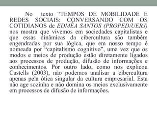 No texto “TEMPOS DE MOBILIDADE E 
REDES SOCIAIS: CONVERSANDO COM OS 
COTIDIANOS de EDMÉA SANTOS (PROPED/UERJ) 
nos mostra que vivemos em sociedades capitalistas e 
que essas dinâmicas da cibercultura são também 
engendradas por sua lógica, que em nosso tempo é 
nomeada por “capitalismo cognitivo”, uma vez que os 
modos e meios de produção estão diretamente ligados 
aos processos de produção, difusão de informações e 
conhecimentos. Por outro lado, como nos explicou 
Castells (2003), não podemos analisar a cibercultura 
apenas pela ótica singular da cultura empresarial. Esta 
não age sozinha e não domina os meios exclusivamente 
em processos de difusão de informações. 
 