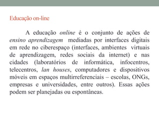 Educação on-line 
A educação online é o conjunto de ações de 
ensino aprendizagem mediadas por interfaces digitais 
em rede no ciberespaço (interfaces, ambientes virtuais 
de aprendizagem, redes sociais da internet) e nas 
cidades (laboratórios de informática, infocentros, 
telecentros, lan houses, computadores e dispositivos 
móveis em espaços multirreferenciais – escolas, ONGs, 
empresas e universidades, entre outros). Essas ações 
podem ser planejadas ou espontâneas. 
 