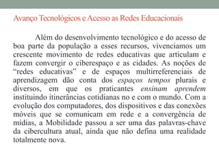 Avanço Tecnológicos e Acesso as Redes Educacionais 
Além do desenvolvimento tecnológico e do acesso de 
boa parte da população a esses recursos, vivenciamos um 
crescente movimento de redes educativas que articulam e 
fazem convergir o ciberespaço e as cidades. As noções de 
“redes educativas” e de espaços multirreferenciais de 
aprendizagem dão conta dos espaços tempos plurais e 
diversos, em que os praticantes ensinam aprendem 
instituindo itinerâncias cotidianas no e com o mundo. Com a 
evolução dos computadores, dos dispositivos e das conexões 
móveis que se comunicam em rede e a convergência de 
mídias, a Mobilidade passou a ser uma das palavras-chave 
da cibercultura atual, ainda que não defina uma realidade 
totalmente nova. 
 