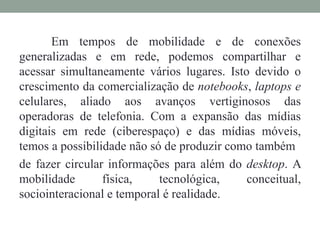 Em tempos de mobilidade e de conexões 
generalizadas e em rede, podemos compartilhar e 
acessar simultaneamente vários lugares. Isto devido o 
crescimento da comercialização de notebooks, laptops e 
celulares, aliado aos avanços vertiginosos das 
operadoras de telefonia. Com a expansão das mídias 
digitais em rede (ciberespaço) e das mídias móveis, 
temos a possibilidade não só de produzir como também 
de fazer circular informações para além do desktop. A 
mobilidade física, tecnológica, conceitual, 
sociointeracional e temporal é realidade. 
 