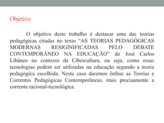 Objetivo 
O objetivo deste trabalho é destacar uma das teorias 
pedagógicas citadas no texto “AS TEORIAS PEDAGÓGICAS 
MODERNAS RESIGINIFICADAS PELO DEBATE 
CONTEMPORÂNEO NA EDUCAÇÃO” de José Carlos 
Libâneo no contexto da Cibercultura, ou seja, como essas 
tecnologias podem ser utilizadas na educação segundo a teoria 
pedagógica escolhida. Neste caso daremos ênfase as Teorias e 
Correntes Pedagógicas Contemporâneas, mais precisamente a 
corrente racional-tecnológica. 
 