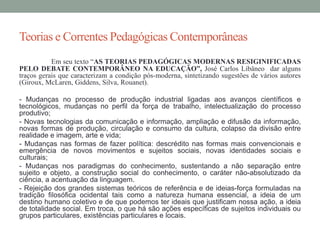Teorias e Correntes Pedagógicas Contemporâneas 
Em seu texto “AS TEORIAS PEDAGÓGICAS MODERNAS RESIGINIFICADAS 
PELO DEBATE CONTEMPORÂNEO NA EDUCAÇÃO”, José Carlos Libâneo dar alguns 
traços gerais que caracterizam a condição pós-moderna, sintetizando sugestões de vários autores 
(Giroux, McLaren, Giddens, Silva, Rouanet). 
- Mudanças no processo de produção industrial ligadas aos avanços científicos e 
tecnológicos, mudanças no perfil da força de trabalho, intelectualização do processo 
produtivo; 
- Novas tecnologias da comunicação e informação, ampliação e difusão da informação, 
novas formas de produção, circulação e consumo da cultura, colapso da divisão entre 
realidade e imagem, arte e vida; 
- Mudanças nas formas de fazer política: descrédito nas formas mais convencionais e 
emergência de novos movimentos e sujeitos sociais, novas identidades sociais e 
culturais; 
- Mudanças nos paradigmas do conhecimento, sustentando a não separação entre 
sujeito e objeto, a construção social do conhecimento, o caráter não-absolutizado da 
ciência, a acentuação da linguagem. 
- Rejeição dos grandes sistemas teóricos de referência e de ideias-força formuladas na 
tradição filosófica ocidental tais como a natureza humana essencial, a ideia de um 
destino humano coletivo e de que podemos ter ideais que justificam nossa ação, a ideia 
de totalidade social. Em troca, o que há são ações específicas de sujeitos individuais ou 
grupos particulares, existências particulares e locais. 
 