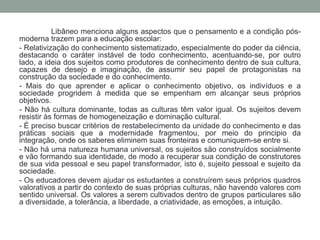 Libâneo menciona alguns aspectos que o pensamento e a condição pós-moderna 
trazem para a educação escolar: 
- Relativização do conhecimento sistematizado, especialmente do poder da ciência, 
destacando o caráter instável de todo conhecimento, acentuando-se, por outro 
lado, a ideia dos sujeitos como produtores de conhecimento dentro de sua cultura, 
capazes de desejo e imaginação, de assumir seu papel de protagonistas na 
construção da sociedade e do conhecimento. 
- Mais do que aprender e aplicar o conhecimento objetivo, os indivíduos e a 
sociedade progridem à medida que se empenham em alcançar seus próprios 
objetivos. 
- Não há cultura dominante, todas as culturas têm valor igual. Os sujeitos devem 
resistir às formas de homogeneização e dominação cultural. 
- É preciso buscar critérios de restabelecimento da unidade do conhecimento e das 
práticas sociais que a modernidade fragmentou, por meio do principio da 
integração, onde os saberes eliminem suas fronteiras e comuniquem-se entre si. 
- Não há uma natureza humana universal, os sujeitos são construídos socialmente 
e vão formando sua identidade, de modo a recuperar sua condição de construtores 
de sua vida pessoal e seu papel transformador, isto é, sujeito pessoal e sujeito da 
sociedade. 
- Os educadores devem ajudar os estudantes a construírem seus próprios quadros 
valorativos a partir do contexto de suas próprias culturas, não havendo valores com 
sentido universal. Os valores a serem cultivados dentro de grupos particulares são 
a diversidade, a tolerância, a liberdade, a criatividade, as emoções, a intuição. 
 
