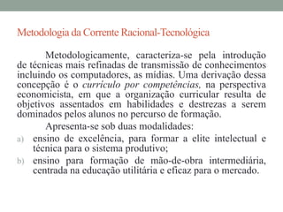 Metodologia da Corrente Racional-Tecnológica 
Metodologicamente, caracteriza-se pela introdução 
de técnicas mais refinadas de transmissão de conhecimentos 
incluindo os computadores, as mídias. Uma derivação dessa 
concepção é o currículo por competências, na perspectiva 
economicista, em que a organização curricular resulta de 
objetivos assentados em habilidades e destrezas a serem 
dominados pelos alunos no percurso de formação. 
Apresenta-se sob duas modalidades: 
a) ensino de excelência, para formar a elite intelectual e 
técnica para o sistema produtivo; 
b) ensino para formação de mão-de-obra intermediária, 
centrada na educação utilitária e eficaz para o mercado. 
 