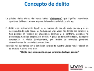 Concepto de delito
La palabra delito deriva del verbo latino “delinquere”, que significa abandonar,
apartarse del buen camino, alejarse del sendero señalado por la ley.
El delito está íntimamente ligado a la manera de ser de cada pueblo y a las
necesidades de cada época, los hechos que unas veces han tenido ese carácter, lo
han perdido en función de situaciones diversas y, al contrario, acciones no
delictuosas, han sido erigidas en delitos. A pesar de tales dificultades, es posible
caracterizar al delito jurídicamente, por medio de fórmulas generales
determinantes de sus atributos esenciales.
Nosotros nos quedamos con la definición jurídica de nuestro Código Penal Federal en
su articulo 7, que a letra dice:
“ Delito es el acto u omisión que sancionan las leyes penales”
 