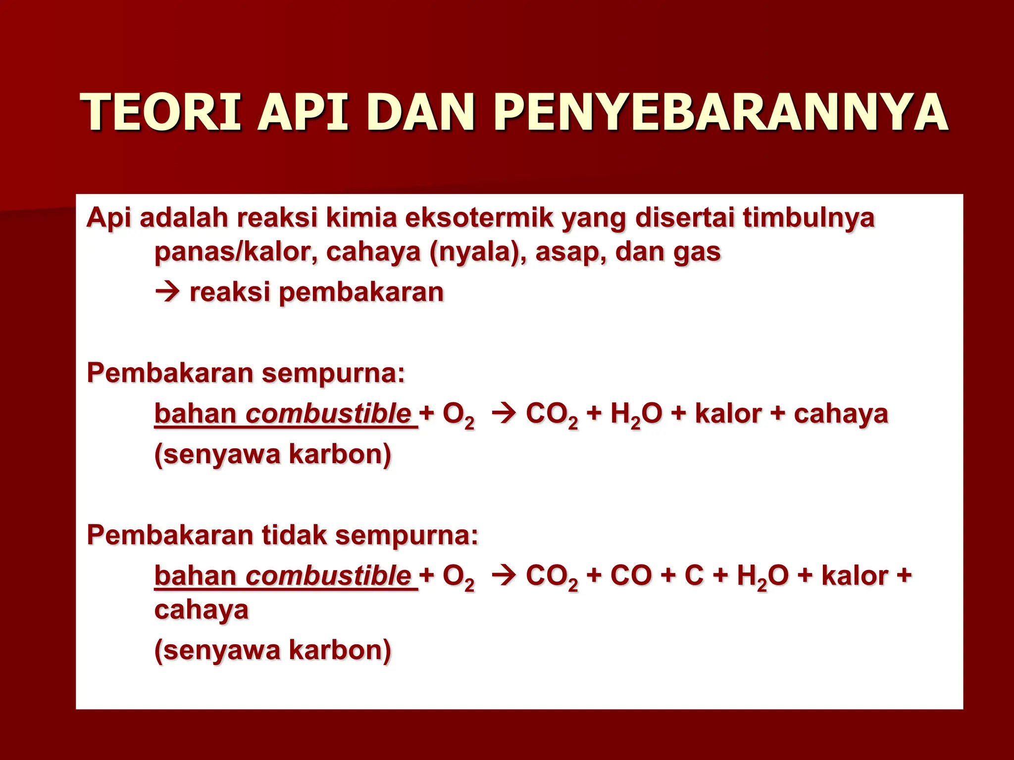 TEORI API DAN PENYEBARANNYA
Api adalah reaksi kimia eksotermik yang disertai timbulnya
panas/kalor, cahaya (nyala), asap, dan gas
 reaksi pembakaran
Pembakaran sempurna:
bahan combustible + O2  CO2 + H2O + kalor + cahaya
(senyawa karbon)
Pembakaran tidak sempurna:
bahan combustible + O2  CO2 + CO + C + H2O + kalor +
cahaya
(senyawa karbon)
 