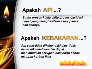 Apakah ...?
Suatu proses kimia yaitu proses oksidasi
cepat yang menghasilkan asap, panas
dan cahaya.
Apakah ...?
Api yang tidak dikehendaki dan tidak
dapat dikendalikan dan dapat
menimbulkan kerugian baik harta benda
maupun korban jiwa.
 