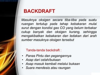 Masuknya oksigen secara tiba-tiba pada suatu
ruangan tertutup pada tahap kebakaran mulai
surut dengan kondisi gas CO yang belum terbakar
cukup banyak dan oksigen kurang, sehingga
mengakibatkan kebakaran dan ledakan dari arah
sumber masuknya oksigen tersebut
BACKDRAFT
Tanda-tanda backdraft :
• Panas Pintu dan pegangannya
• Asap dari celah/bukaan
• Asap masuk kembali melalui bukaan
• Suara mendesis atau raungan
 
