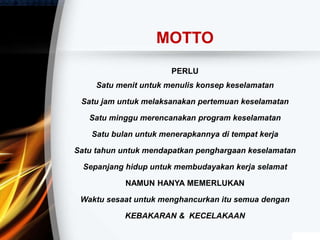 MOTTO
PERLU
Satu menit untuk menulis konsep keselamatan
Satu jam untuk melaksanakan pertemuan keselamatan
Satu minggu merencanakan program keselamatan
Satu bulan untuk menerapkannya di tempat kerja
Satu tahun untuk mendapatkan penghargaan keselamatan
Sepanjang hidup untuk membudayakan kerja selamat
NAMUN HANYA MEMERLUKAN
Waktu sesaat untuk menghancurkan itu semua dengan
KEBAKARAN & KECELAKAAN
 