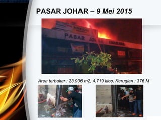 PASAR JOHAR – 9 Mei 2015
Area terbakar : 23.936 m2, 4.719 kios, Kerugian : 376 M
 