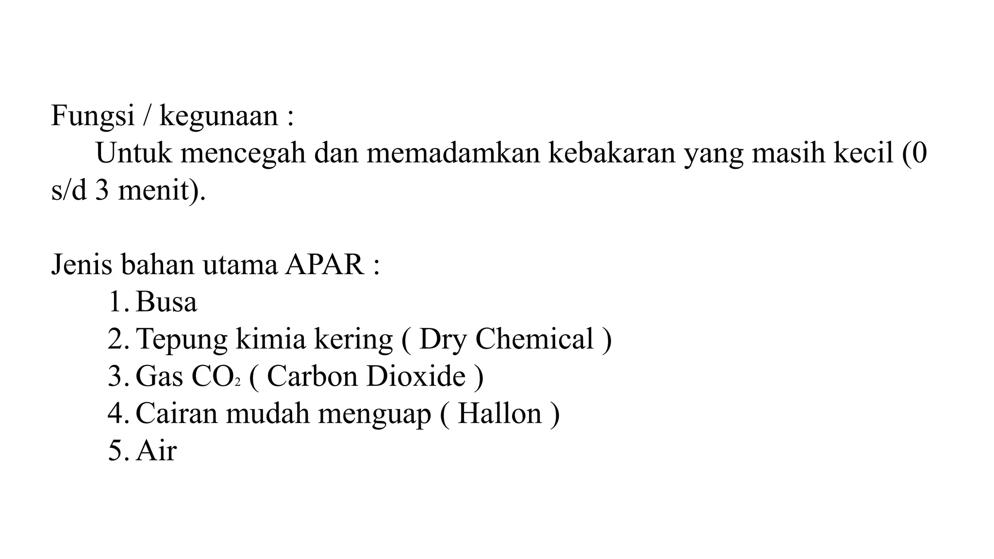 Fungsi / kegunaan :
Untuk mencegah dan memadamkan kebakaran yang masih kecil (0
s/d 3 menit).
Jenis bahan utama APAR :
1. Busa
2. Tepung kimia kering ( Dry Chemical )
3. Gas CO2 ( Carbon Dioxide )
4. Cairan mudah menguap ( Hallon )
5. Air
 