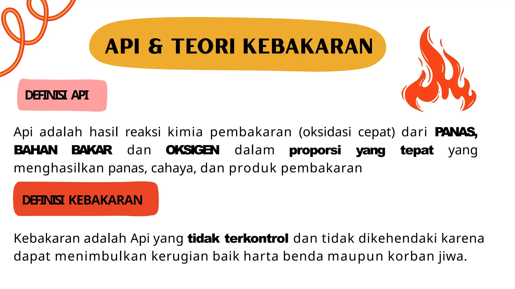 DEFINISI API
Api adalah hasil reaksi kimia pembakaran (oksidasi cepat) dari P
ANAS,
BAHAN BAKAR dan OKSIGEN dalam proporsi yang tepat yang
menghasilkan panas, cahaya, dan produk pembakaran
DEFINISI KEBAKARAN
Kebakaran adalah Api yang tidak terkontrol dan tidak dikehendaki karena
dapat menimbulkan kerugian baik harta benda maupun korban jiwa.
 