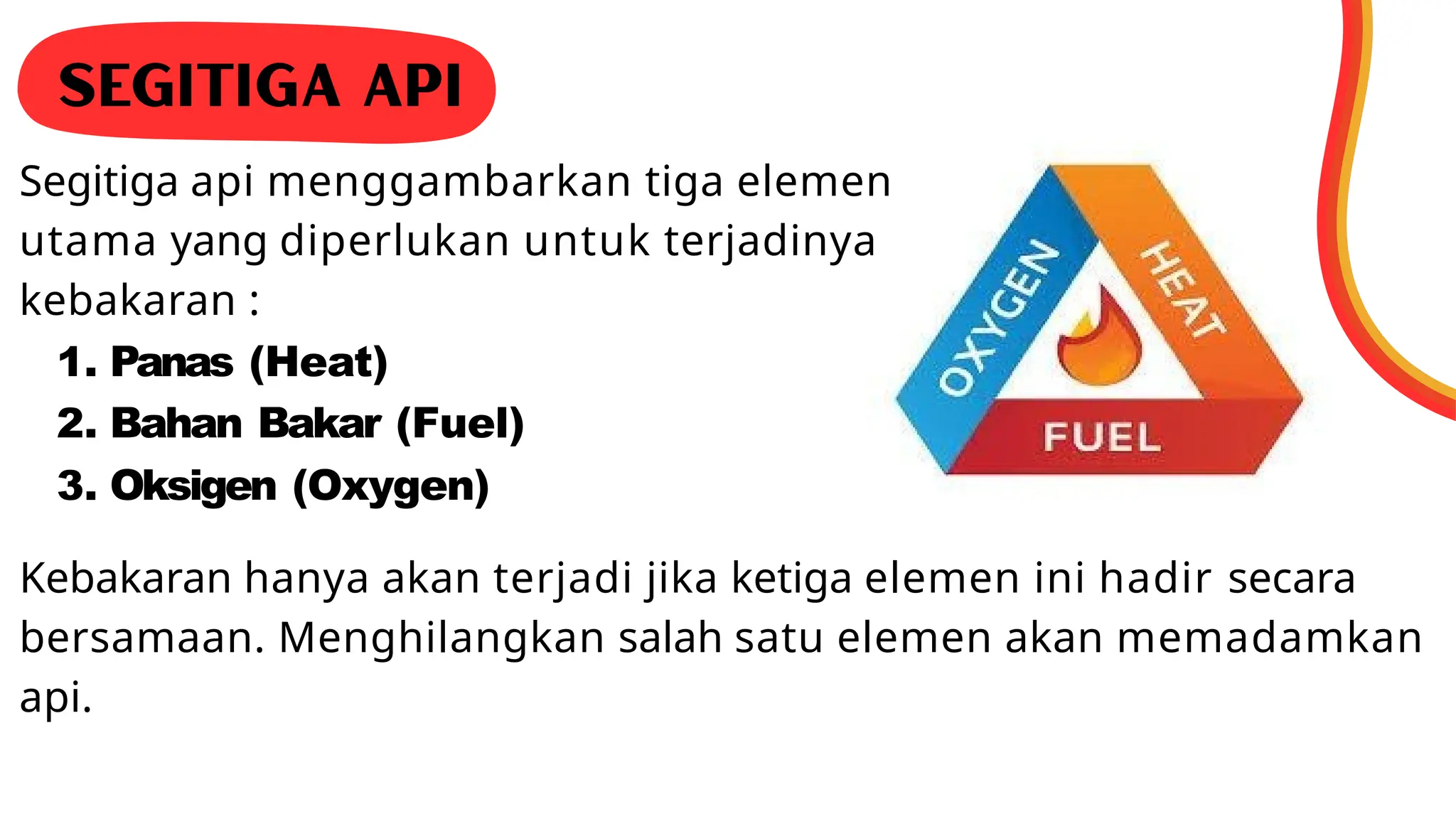 Segitiga api menggambarkan tiga elemen
utama yang diperlukan untuk terjadinya
kebakaran :
1. Panas (Heat)
2. Bahan Bakar (Fuel)
3. Oksigen (Oxygen)
Kebakaran hanya akan terjadi jika ketiga elemen ini hadir secara
bersamaan. Menghilangkan salah satu elemen akan memadamkan
api.
 