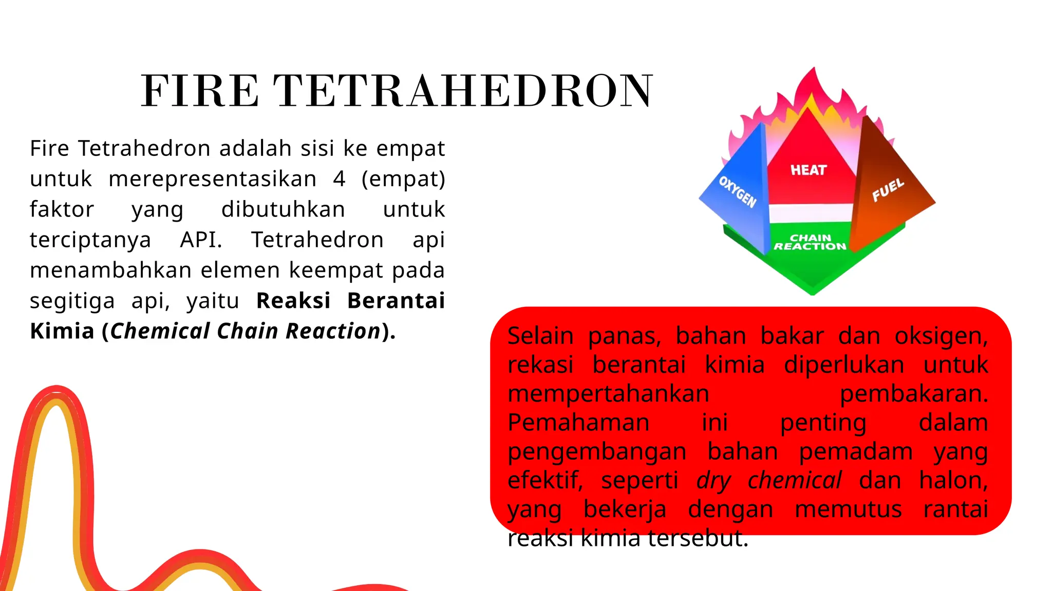 Fire Tetrahedron adalah sisi ke empat
untuk merepresentasikan 4 (empat)
faktor yang dibutuhkan untuk
terciptanya API. Tetrahedron api
menambahkan elemen keempat pada
segitiga api, yaitu Reaksi Berantai
Kimia (Chemical Chain Reaction). Selain panas, bahan bakar dan oksigen,
rekasi berantai kimia diperlukan untuk
mempertahankan pembakaran.
Pemahaman ini penting dalam
pengembangan bahan pemadam yang
efektif, seperti dry chemical dan halon,
yang bekerja dengan memutus rantai
reaksi kimia tersebut.
FIRE TETRAHEDRON
 