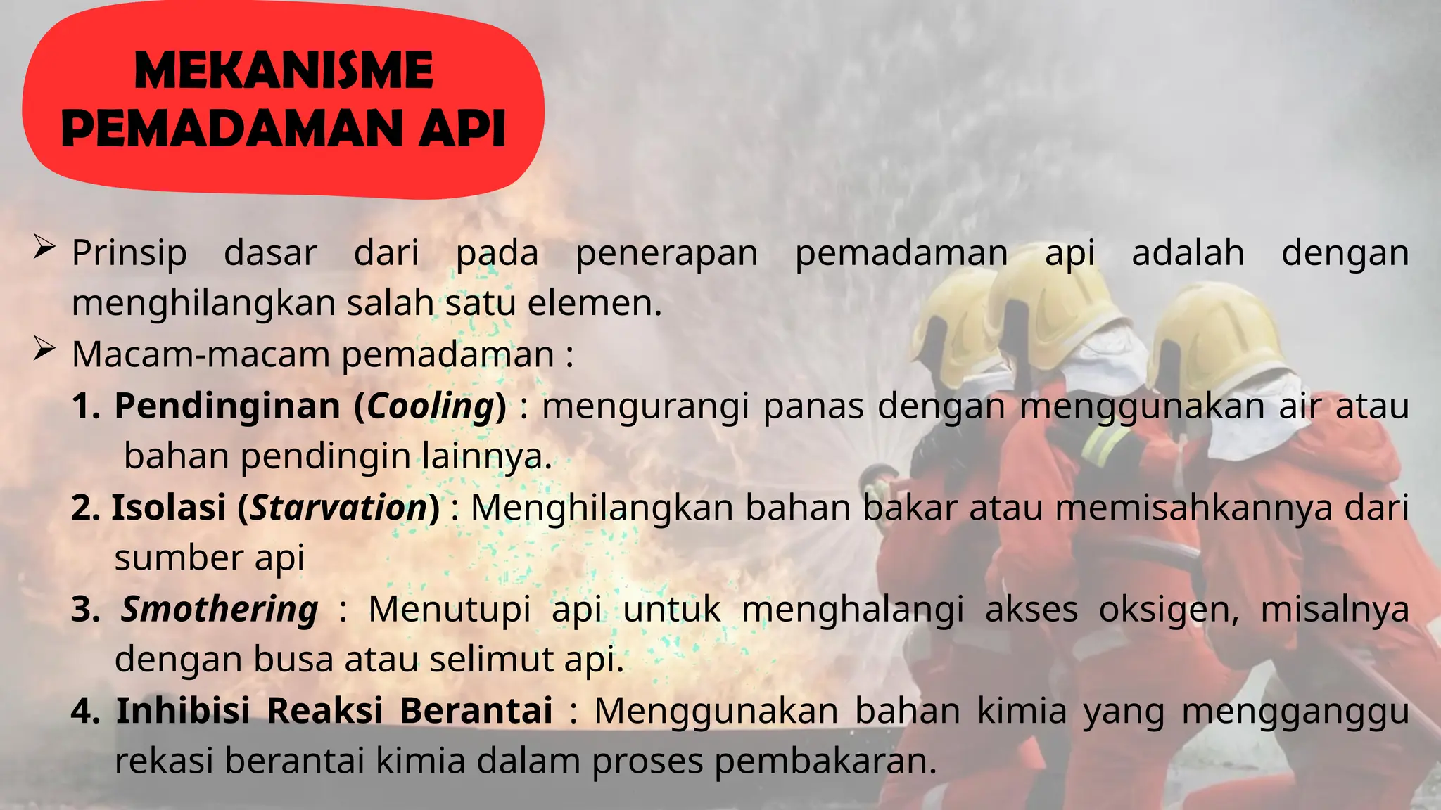 Prinsip dasar dari pada penerapan pemadaman api adalah dengan
menghilangkan salah satu elemen.
 Macam-macam pemadaman :
1. Pendinginan (Cooling) : mengurangi panas dengan menggunakan air atau
bahan pendingin lainnya.
2. Isolasi (Starvation) : Menghilangkan bahan bakar atau memisahkannya dari
sumber api
3. Smothering : Menutupi api untuk menghalangi akses oksigen, misalnya
dengan busa atau selimut api.
4. Inhibisi Reaksi Berantai : Menggunakan bahan kimia yang mengganggu
rekasi berantai kimia dalam proses pembakaran.
MEKANISME
PEMADAMAN API
 