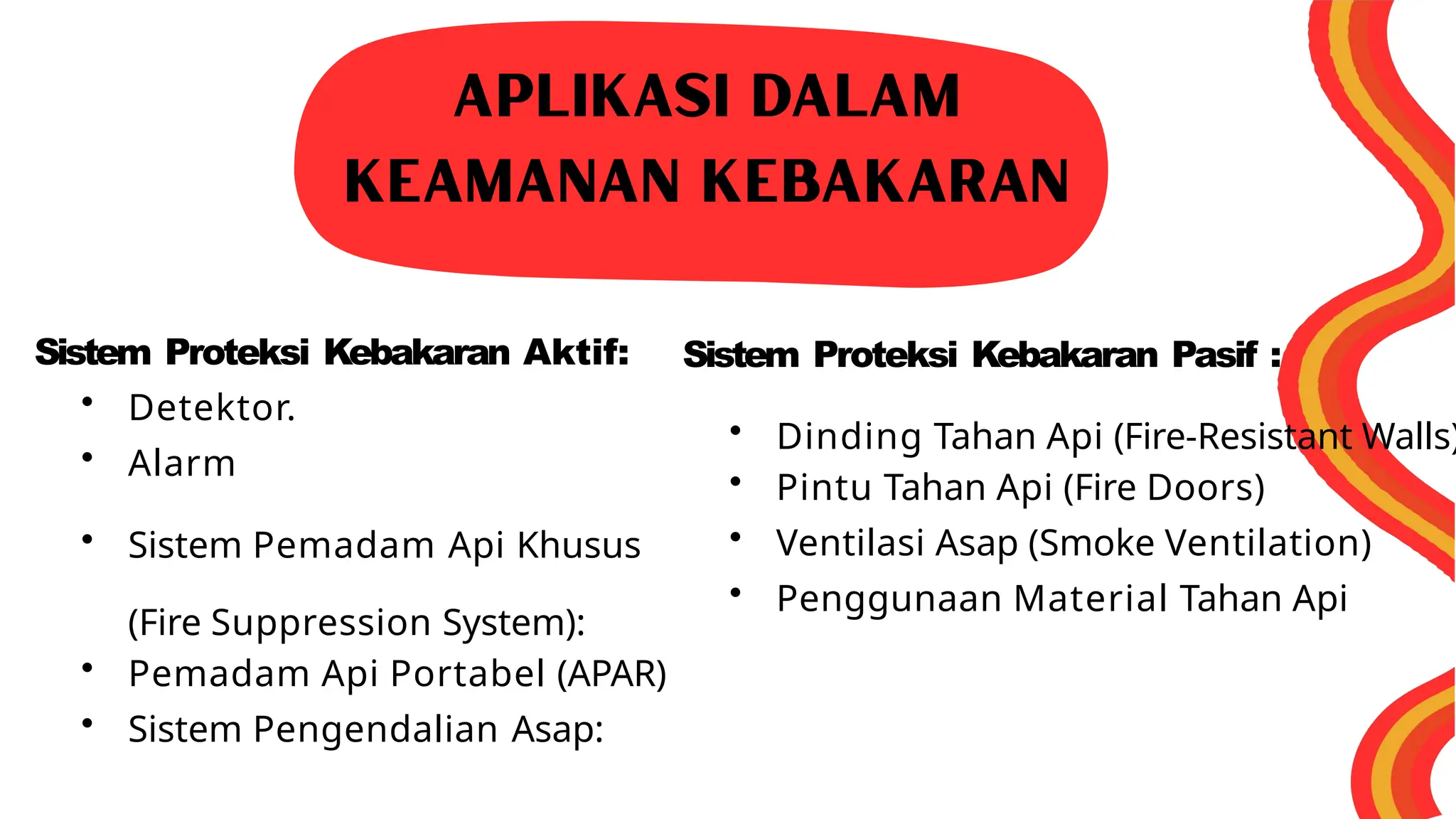 Sistem Proteksi Kebakaran Aktif:
• Detektor.
• Alarm
• Sistem Pemadam Api Khusus
(Fire Suppression System):
• Pemadam Api Portabel (APAR)
• Sistem Pengendalian Asap:
Sistem Proteksi Kebakaran Pasif :
• Dinding Tahan Api (Fire-Resistant Walls)
• Pintu Tahan Api (Fire Doors)
• Ventilasi Asap (Smoke Ventilation)
• Penggunaan Material Tahan Api
 