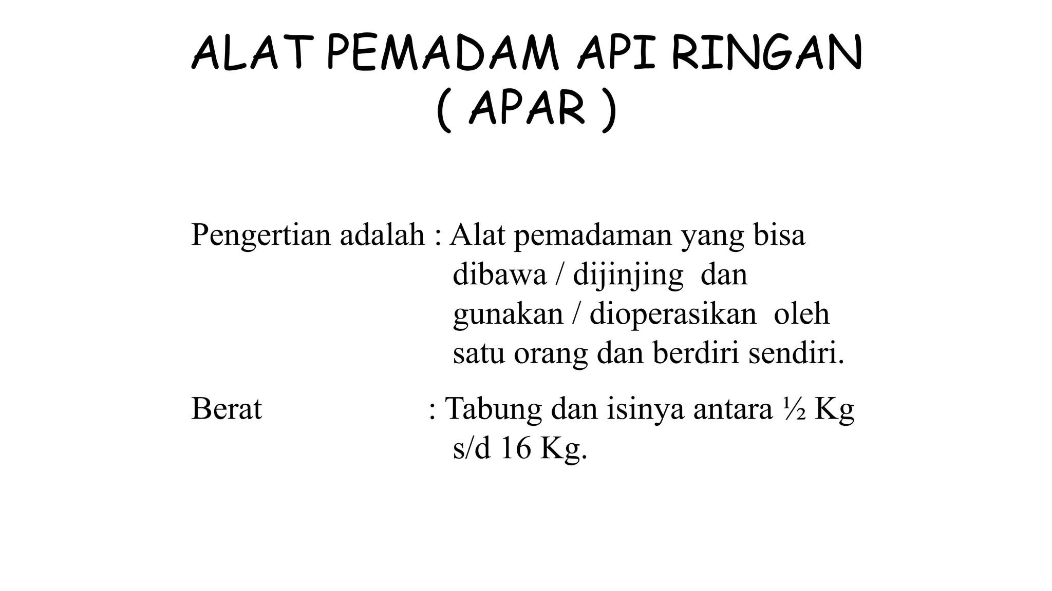 ALAT PEMADAM API RINGAN
( APAR )
Pengertian adalah : Alat pemadaman yang bisa
dibawa / dijinjing dan
gunakan / dioperasikan oleh
satu orang dan berdiri sendiri.
Berat : Tabung dan isinya antara ½ Kg
s/d 16 Kg.
 
