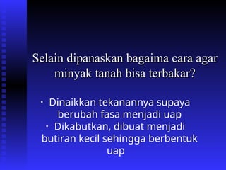 Selain dipanaskan bagaima cara agar
Selain dipanaskan bagaima cara agar
minyak tanah bisa terbakar?
minyak tanah bisa terbakar?
• Dinaikkan tekanannya supaya
berubah fasa menjadi uap
• Dikabutkan, dibuat menjadi
butiran kecil sehingga berbentuk
uap
 
