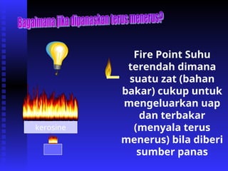 kerosine
Fire Point Suhu
terendah dimana
suatu zat (bahan
bakar) cukup untuk
mengeluarkan uap
dan terbakar
(menyala terus
menerus) bila diberi
sumber panas
 