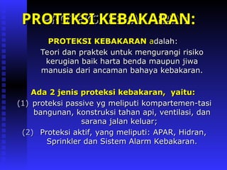 PROTEKSI KEBAKARAN
PROTEKSI KEBAKARAN a
adalah:
dalah:
Teori dan praktek untuk mengurangi risiko
Teori dan praktek untuk mengurangi risiko
kerugian baik harta benda maupun jiwa
kerugian baik harta benda maupun jiwa
manusia dari ancaman bahaya kebakaran.
manusia dari ancaman bahaya kebakaran.
Ada 2 jenis proteksi kebakaran, yaitu:
Ada 2 jenis proteksi kebakaran, yaitu:
(1)
(1) proteksi passive yg meliputi kompartemen-tasi
proteksi passive yg meliputi kompartemen-tasi
bangunan, konstruksi tahan api, ventilasi, dan
bangunan, konstruksi tahan api, ventilasi, dan
sarana jalan keluar;
sarana jalan keluar;
(2)
(2) Proteksi aktif, yang meliputi: APAR, Hidran,
Proteksi aktif, yang meliputi: APAR, Hidran,
Sprinkler dan Sistem Alarm Kebakaran.
Sprinkler dan Sistem Alarm Kebakaran.
PROTEKSI KEBAKARAN:
PROTEKSI KEBAKARAN:
PROTEKSI KEBAKARAN:
PROTEKSI KEBAKARAN:
 