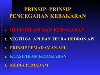 PRINSIP–PRINSIP
PENCEGAHAN KEBAKARAN
1.
1. DEFINISI API DAN KEBAKARAN
DEFINISI API DAN KEBAKARAN
2.
2. SEGITIGA API DAN TETRA HEDRON API
SEGITIGA API DAN TETRA HEDRON API
3.
3. PRINSIP PEMADAMAN API
PRINSIP PEMADAMAN API
4.
4. KLASIFIKASI KEBAKARAN
KLASIFIKASI KEBAKARAN
5.
5. MEDIA PEMADAM
MEDIA PEMADAM
 