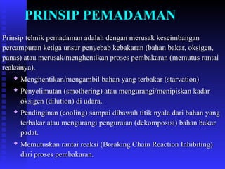 PRINSIP PEMADAMAN
Prinsip tehnik pemadaman adalah dengan merusak keseimbangan
Prinsip tehnik pemadaman adalah dengan merusak keseimbangan
percampuran ketiga unsur penyebab kebakaran (bahan bakar, oksigen,
percampuran ketiga unsur penyebab kebakaran (bahan bakar, oksigen,
panas) atau merusak/menghentikan proses pembakaran (memutus rantai
panas) atau merusak/menghentikan proses pembakaran (memutus rantai
reaksinya).
reaksinya).

Menghentikan/mengambil bahan yang terbakar (starvation)
Menghentikan/mengambil bahan yang terbakar (starvation)

Penyelimutan (smothering) atau mengurangi/menipiskan kadar
Penyelimutan (smothering) atau mengurangi/menipiskan kadar
oksigen (dilution) di udara.
oksigen (dilution) di udara.

Pendinginan (cooling) sampai dibawah titik nyala dari bahan yang
Pendinginan (cooling) sampai dibawah titik nyala dari bahan yang
terbakar atau mengurangi penguraian (dekomposisi) bahan bakar
terbakar atau mengurangi penguraian (dekomposisi) bahan bakar
padat.
padat.

Memutuskan rantai reaksi (Breaking Chain Reaction Inhibiting)
Memutuskan rantai reaksi (Breaking Chain Reaction Inhibiting)
dari proses pembakaran.
dari proses pembakaran.
 