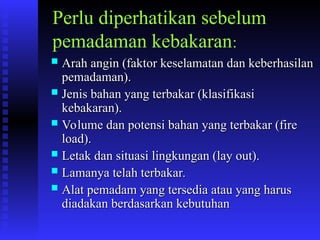 Perlu diperhatikan sebelum
pemadaman kebakaran:
 Arah angin (faktor keselamatan dan keberhasilan
Arah angin (faktor keselamatan dan keberhasilan
pemadaman).
pemadaman).
 Jenis bahan yang terbakar (klasifikasi
Jenis bahan yang terbakar (klasifikasi
kebakaran).
kebakaran).
 Volume dan potensi bahan yang terbakar (fire
Volume dan potensi bahan yang terbakar (fire
load).
load).
 Letak dan situasi lingkungan (lay out).
Letak dan situasi lingkungan (lay out).
 Lamanya telah terbakar.
Lamanya telah terbakar.
 Alat pemadam yang tersedia atau yang harus
Alat pemadam yang tersedia atau yang harus
diadakan berdasarkan kebutuhan
diadakan berdasarkan kebutuhan
 