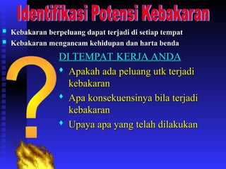  Kebakaran berpeluang dapat terjadi di setiap tempat
Kebakaran berpeluang dapat terjadi di setiap tempat
 Kebakaran mengancam kehidupan dan harta benda
Kebakaran mengancam kehidupan dan harta benda
DI TEMPAT KERJA ANDA
DI TEMPAT KERJA ANDA

Apakah ada peluang utk terjadi
Apakah ada peluang utk terjadi
kebakaran
kebakaran

Apa konsekuensinya bila terjadi
Apa konsekuensinya bila terjadi
kebakaran
kebakaran

Upaya apa yang telah dilakukan
Upaya apa yang telah dilakukan
 