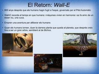 El Retorn: Wall-E
● 800 anys després que els humans hagin fugit a l'espai, governats per el Pilot Automàtic
● Wall-E recorda el temps en que humans i màquines vivien en harmonia i es fa amic de un
ésser viu, una cuca.
● Empren una aventura per alliberar els humans
● Quan els humans tornen, duen la darrera planta que queda al planeta, que després creix
fins a ser un gran arbre, semblant al de Bichos.
 