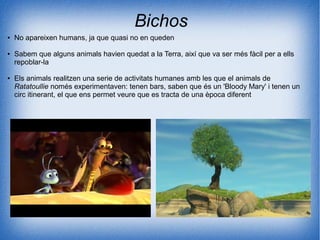 Bichos
● No apareixen humans, ja que quasi no en queden
● Sabem que alguns animals havien quedat a la Terra, així que va ser més fàcil per a ells
repoblar-la
● Els animals realitzen una serie de activitats humanes amb les que el animals de
Ratatoullie només experimentaven: tenen bars, saben que és un 'Bloody Mary' i tenen un
circ itinerant, el que ens permet veure que es tracta de una època diferent
 