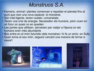 Monstruos S.A.
● Humans, animal i plantes comencen a repoblar el planeta fins al
punt que neix una nova espècie: el monstres
● Són intel·ligents, tenen ciutats i universitats
● Tenen una crisi de energia. Necessiten els humans, però viuen en
un futur on quasi no en queden.
● Les portes que utilitzen, serveixen per viatjar a l'època on els
humans eren més abundants
● Boo entra en el món futurístic dels monstres i hi fa un amic: en Sully.
● Quan torna al seu món, segueix cercant una manera de tornar a
veure'l
 