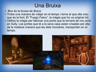Una Bruixa
● Boo és la bruixa de Brave
● Troba una manera de viatjar en el temps i torna al que ella creu
que és la font: El “Fuego Fatuo”, la màgia que ho va originar tot.
● Utilitza la màgia per fabricar una porta que la tornarà de nou amb
en Sully. Les portes que té a la seva casa estan creades per ella
de la mateixa manera que les dels monstres, transporten en el
temps.
 