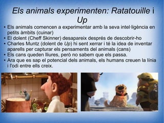 Els animals experimenten: Ratatouille i
Up
● Els animals comencen a experimentar amb la seva intel·ligència en
petits àmbits (cuinar)
● El dolent (Cheff Skinner) desapareix després de descobrir-ho
● Charles Muntz (dolent de Up) hi sent xerrar i té la idea de inventar
aparells per capturar els pensaments del animals (cans)
● Els cans queden lliures, però no sabem que els passa.
● Ara que es sap el potencial dels animals, els humans creuen la línia
i l'odi entre ells creix.
 