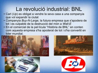La revolució industrial: BNL
● Carl (Up) es obligat a vendre la seva casa a una companyia
que vol expandir la ciutat
● Companyia Buy-N-Large, la futura empresa que s'apodera de
tot i es culpable de la destrucció del món a Wall-E
● En el comercial de la pel·lícula “Història de BNL” en conten
com aquesta empresa s'ha apoderat de tot i s'ha convertit en
lider mundial.
 