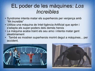 EL poder de les màquines: Los
Increibles
● Syndrome intenta matar els superherois per venjança amb
“Mr.Increible”
● Utilitza una màquina de Intel·ligència Artificial que aprèn i
s'adapta als super-poders dels demés herois
● La màquina acaba traint els seu amo i intenta matar gent
aleatòriament
● També es mostren superherois morint degut a màquines... per
accident.
 