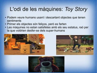 L'odi de les màquines: Toy Story
● Podem veure humans usant i descartant objectes que tenen
sentiments
● Primer els objectes són feliços, però es farten
● Les màquines no estan satisfetes amb els seu estatus, raó per
la que voldrien desfer-se dels super-humans
 
