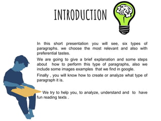 INTRODUCTION
In this short presentation you will see, six types of
paragraphs. we choose the most relevant and also with
preferential tastes.
We are going to give a brief explanation and some steps
about how to perform this type of paragraphs, also we
include some images examples that we find in google.
Finally , you will know how to create or analyze what type of
paragraph it is.
We try to help you, to analyze, understand and to have
fun reading texts .
 