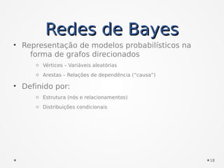 Redes de BayesRedes de Bayes
• Representação de modelos probabilísticos na
forma de grafos direcionados
o Vértices – Variáveis aleatórias
o Arestas – Relações de dependência (“causa”)
• Definido por:
o Estrutura (nós e relacionamentos)
o Distribuições condicionais
18
 