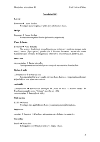 Disciplina: Informática III Profª: Micheli Wink
2
PowerPoint 2003
Layout
Formatar  Layout do slide
Configura a disposição dos textos e/ou objetos nos slides.
Design
Formatar  Design do slide
Esta ferramenta possui fundos pré-definidos (prontos).
Plano de fundo
Formatar  Plano de fundo
São as cores de efeito de preenchimento que podem ser: gradiente (uma ou mais
cores), textura (figura pronta), padrão (não é diferente da textura. Apenas são outras
figuras) e figura (inserção de imagens que estão salvas no computador, pendrive, etc).
Intervalos
Apresentações  Testar intervalos
Serve para determinar/configurar o tempo de apresentação de cada slide.
Botões de ação
Apresentações  Botões de ação
Serve para facilitar a navegação entre os slides. Por isso, é importante configurar
(hiperlink) as suas ações corretamente.
Animação
Apresentações  Personalizar animação  Clicar no botão “Adicionar efeito” 
Escolha uma opção, como “Entrada”, escolha um e OK.
Apresentações  Transição de slides
Slide mestre
Exibir  Mestre
Configura para que todos os slides possuam uma mesma formatação.
Impressão
Arquivo  Imprimir  Configure a impressão para folhetos ou anotações.
Novo slide
Inserir  Novo slide
Esta opção possibilita criar uma nova página (slide).
 
